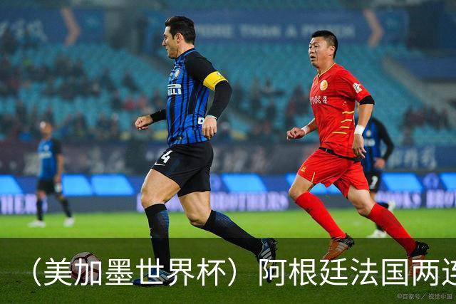 （美加墨世界杯）阿根廷法国两连胜提前出线 梅西登顶历史射手榜